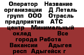 Оператор › Название организации ­ Д Леталь групп, ООО › Отрасль предприятия ­ АТС, call-центр › Минимальный оклад ­ 18 000 - Все города Работа » Вакансии   . Адыгея респ.,Адыгейск г.